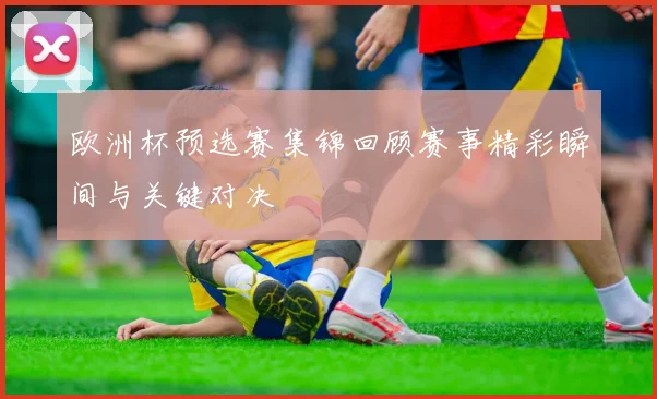 欧洲杯预选赛集锦回顾赛事精彩瞬间与关键对决