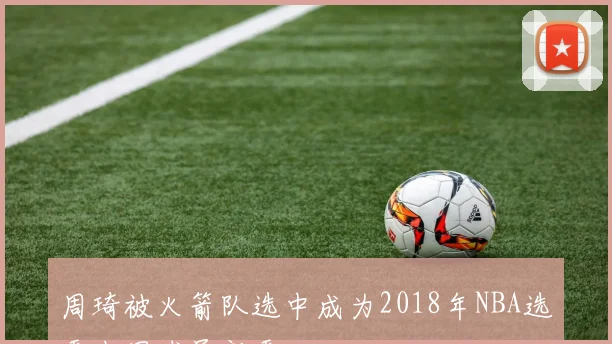 周琦被火箭队选中成为2018年NBA选秀中国球员新秀