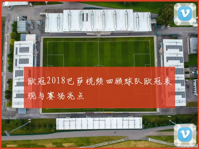 欧冠2018巴萨视频回顾球队欧冠表现与赛场亮点