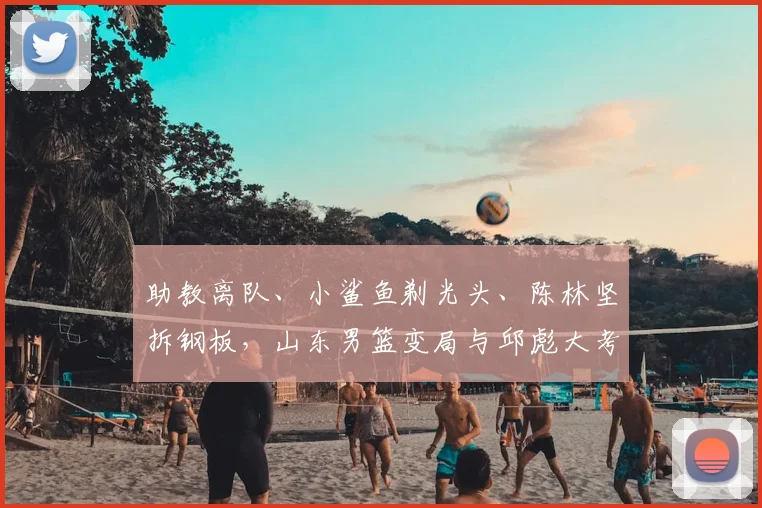 助教离队、小鲨鱼剃光头、陈林坚拆钢板，山东男篮变局与邱彪大考