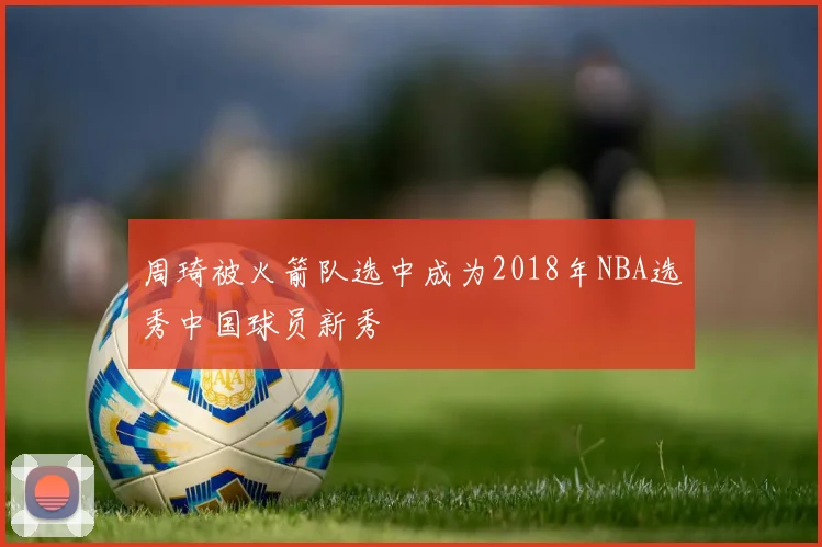 周琦被火箭队选中成为2018年NBA选秀中国球员新秀