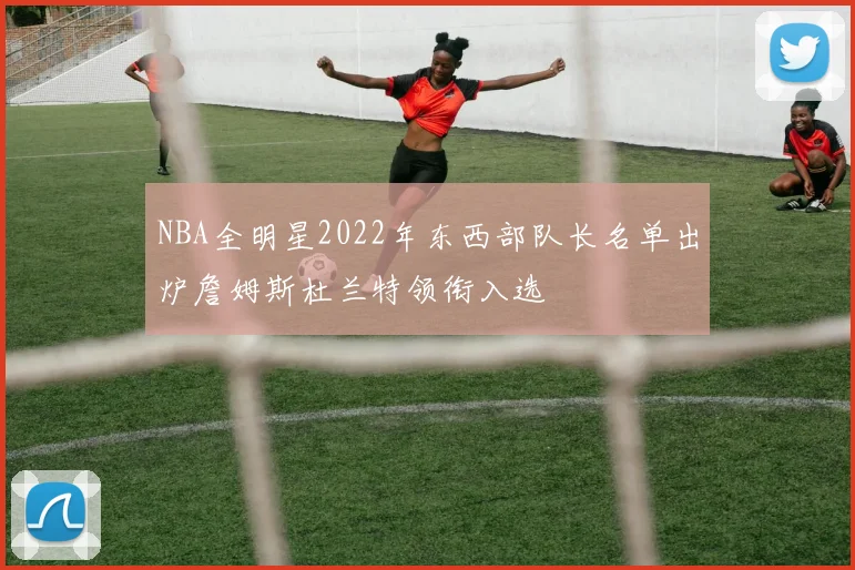 NBA全明星2022年东西部队长名单出炉詹姆斯杜兰特领衔入选