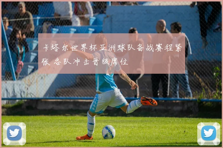 卡塔尔世界杯亚洲球队备战赛程紧张 各队冲击晋级席位